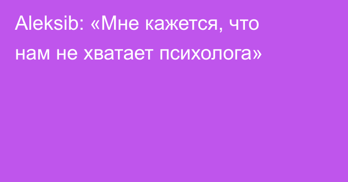 Aleksib: «Мне кажется, что нам не хватает психолога»