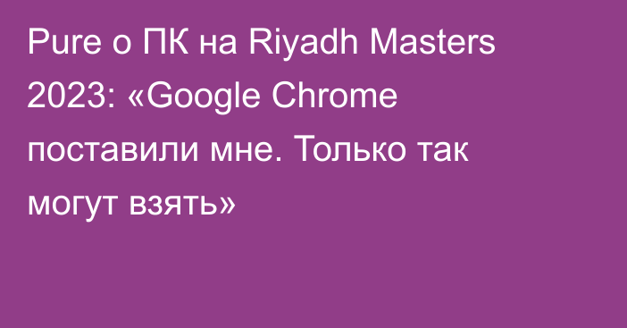 Pure о ПК на Riyadh Masters 2023: «Google Chrome поставили мне. Только так могут взять»