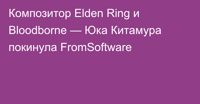 Композитор Elden Ring и Bloodborne — Юка Китамура покинула FromSoftware