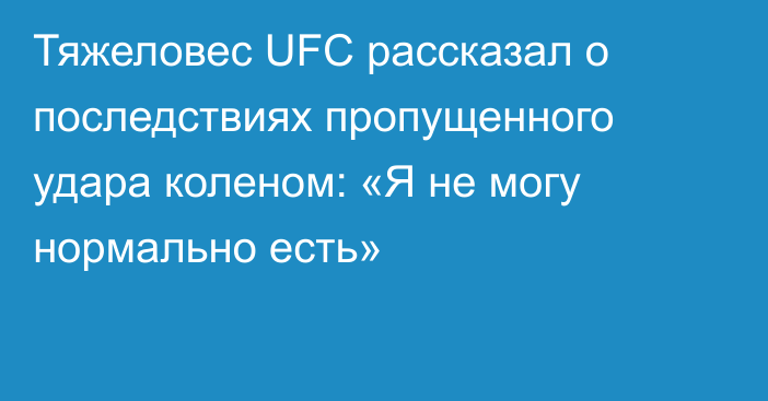 Тяжеловес UFC рассказал о последствиях пропущенного удара коленом: «Я не могу нормально есть»