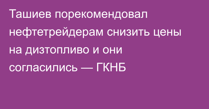 Ташиев порекомендовал нефтетрейдерам снизить цены на дизтопливо и они согласились — ГКНБ