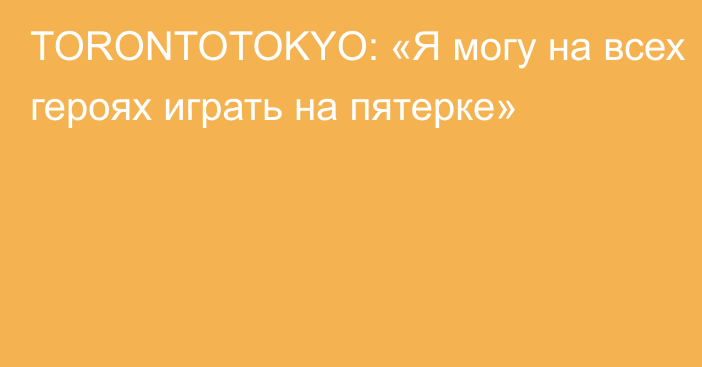 TORONTOTOKYO: «Я могу на всех героях играть на пятерке»