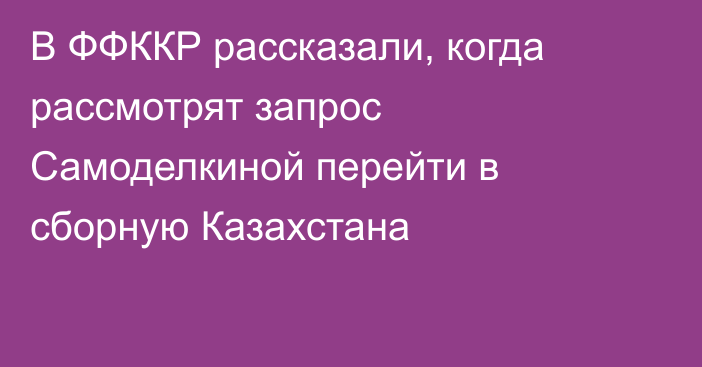В ФФККР рассказали, когда рассмотрят запрос Самоделкиной перейти в сборную Казахстана