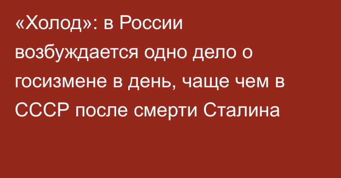 «Холод»: в России возбуждается одно дело о госизмене в день, чаще чем в СССР после смерти Сталина