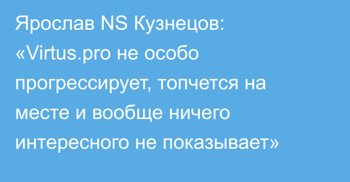 Ярослав NS Кузнецов: «Virtus.pro не особо прогрессирует, топчется на месте и вообще ничего интересного не показывает»