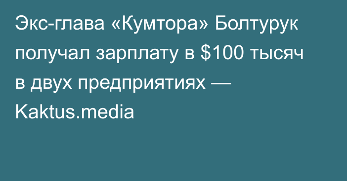 Экс-глава «Кумтора» Болтурук получал зарплату в $100 тысяч в двух предприятиях — Kaktus.media