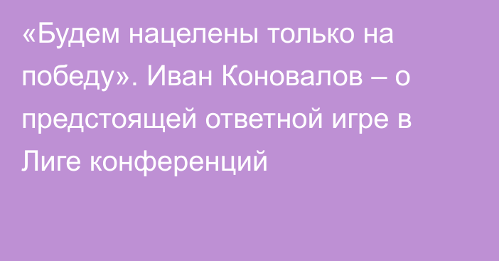 «Будем нацелены только на победу». Иван Коновалов – о предстоящей ответной игре в Лиге конференций
