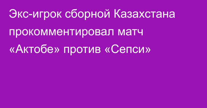 Экс-игрок сборной Казахстана прокомментировал матч «Актобе» против «Сепси»