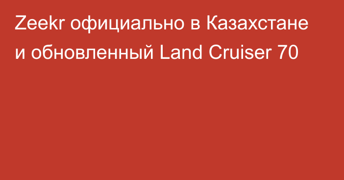 Zeekr официально в Казахстане и обновленный Land Cruiser 70