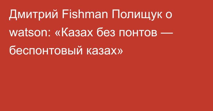 Дмитрий Fishman Полищук о watson: «Казах без понтов — беспонтовый казах»