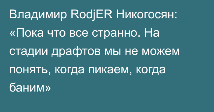 Владимир RodjER Никогосян: «Пока что все странно. На стадии драфтов мы не можем понять, когда пикаем, когда баним»