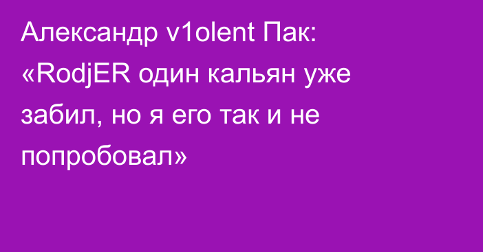Александр v1olent Пак: «RodjER один кальян уже забил, но я его так и не попробовал»