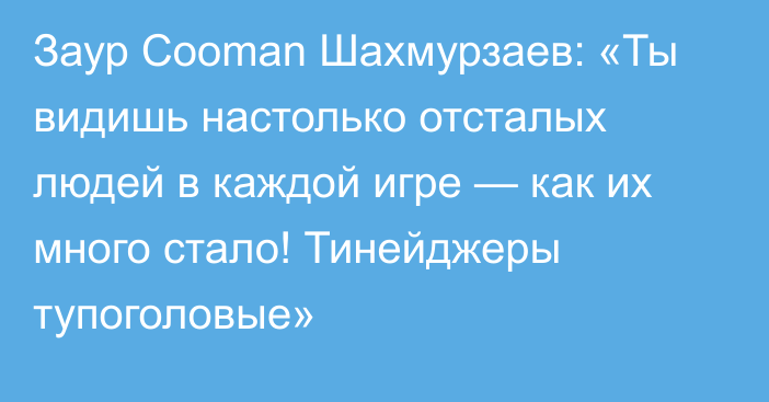 Заур Cooman Шахмурзаев: «Ты видишь настолько отсталых людей в каждой игре — как их много стало! Тинейджеры тупоголовые»