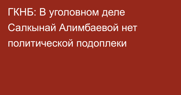 ГКНБ: В уголовном деле Салкынай Алимбаевой нет политической подоплеки