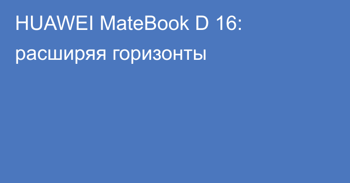 HUAWEI MateBook D 16: расширяя горизонты