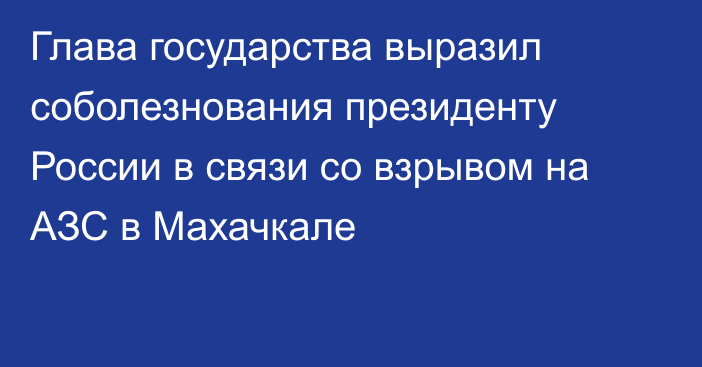 Глава государства выразил соболезнования президенту России в связи со взрывом на АЗС в Махачкале