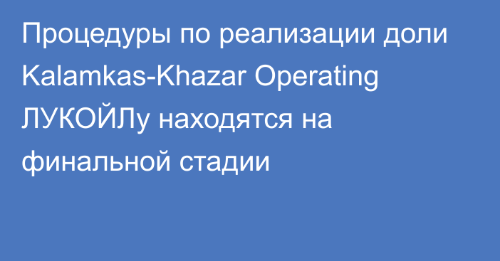 Процедуры по реализации доли Kalamkas-Khazar Operating ЛУКОЙЛу находятся на финальной стадии