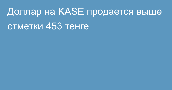 Доллар на KASE продается выше отметки 453 тенге