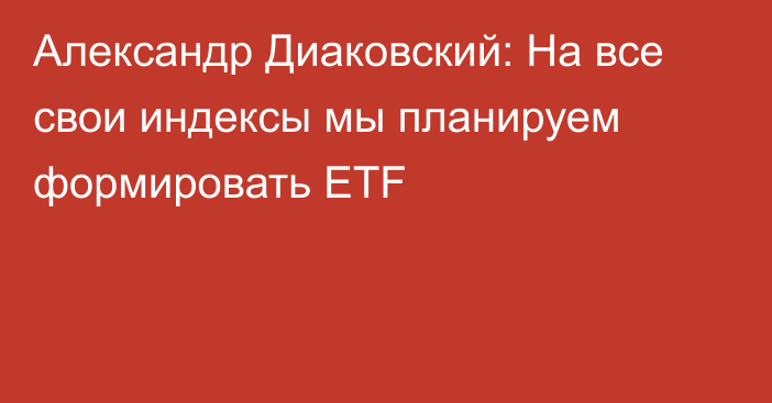 Александр Диаковский: На все свои индексы мы планируем формировать ETF