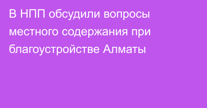 В НПП обсудили вопросы местного содержания при благоустройстве Алматы