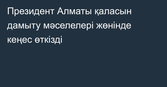 Президент Алматы қаласын дамыту мәселелері жөнінде кеңес өткізді