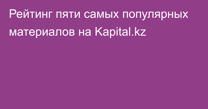 Рейтинг пяти самых популярных материалов на Kapital.kz