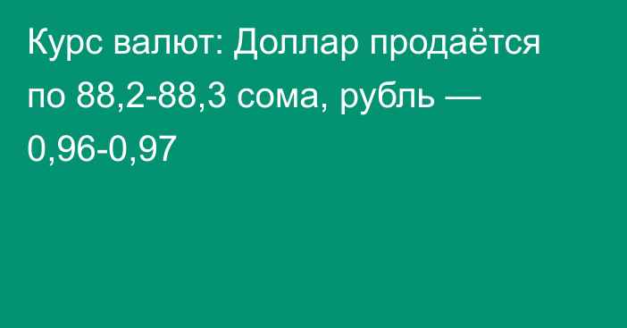 Курс валют: Доллар продаётся по 88,2-88,3 сома, рубль — 0,96-0,97