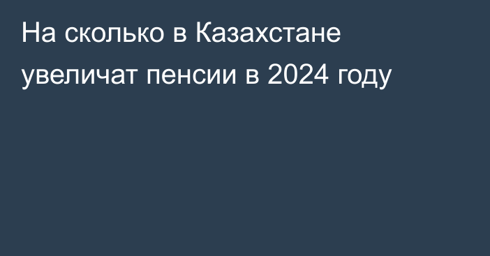 На сколько в Казахстане увеличат пенсии в 2024 году