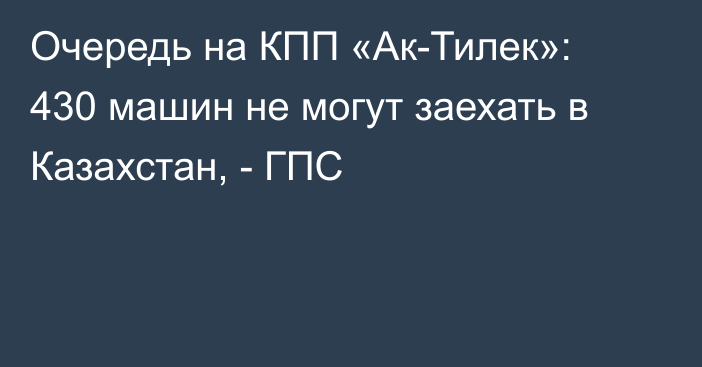Очередь на КПП «Ак-Тилек»: 430 машин не могут заехать в Казахстан, - ГПС