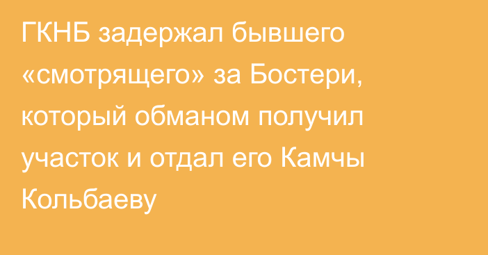 ГКНБ задержал бывшего «смотрящего» за Бостери, который обманом получил участок и отдал его Камчы Кольбаеву