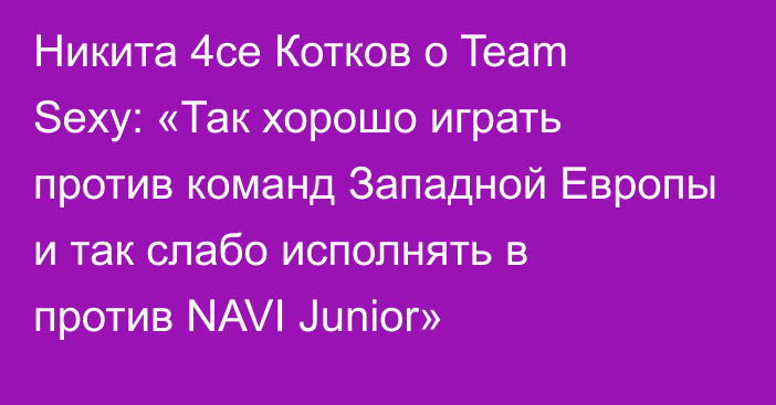 Никита 4ce Котков о Team Sexy: «Так хорошо играть против команд Западной Европы и так слабо исполнять в против NAVI Junior»