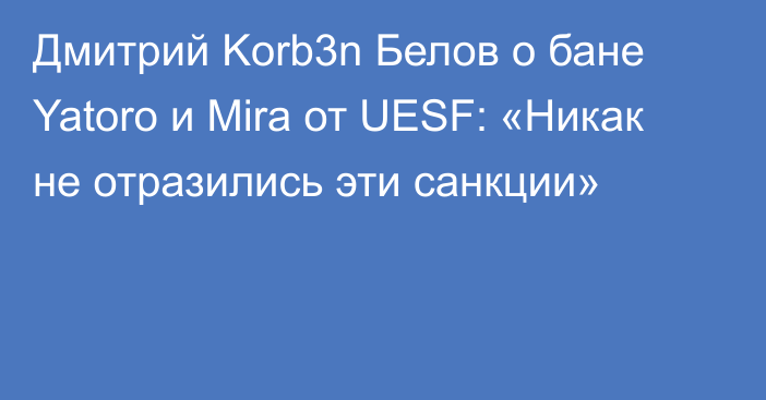 Дмитрий Korb3n Белов о бане Yatoro и Mira от UESF: «Никак не отразились эти санкции»