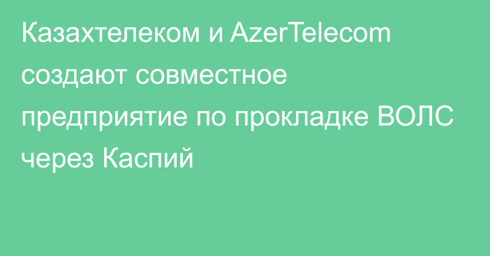Казахтелеком и AzerTelecom создают совместное предприятие по прокладке ВОЛС через Каспий