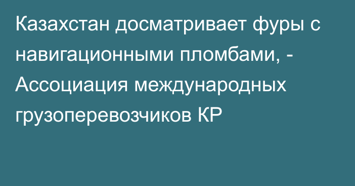 Казахстан досматривает фуры с навигационными пломбами, - Ассоциация международных грузоперевозчиков КР