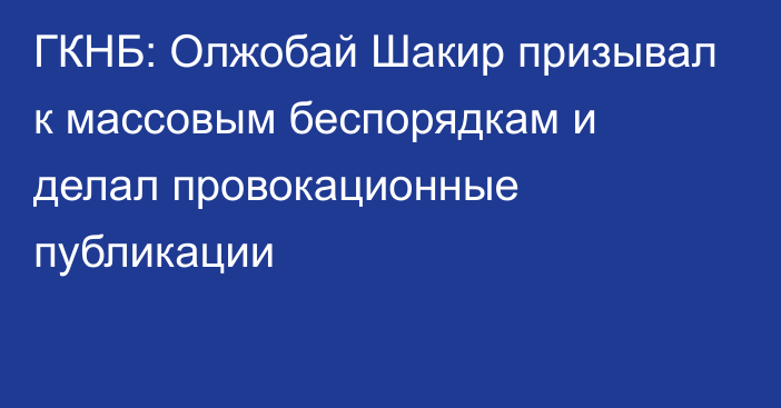 ГКНБ: Олжобай Шакир призывал к массовым беспорядкам и делал провокационные публикации