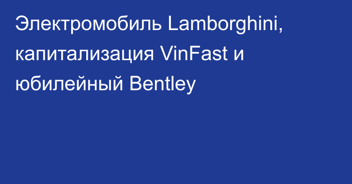 Электромобиль Lamborghini, капитализация VinFast и юбилейный Bentley