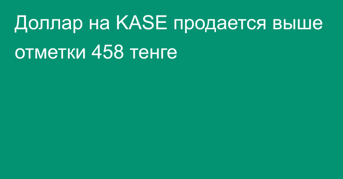 Доллар на KASE продается выше отметки 458 тенге