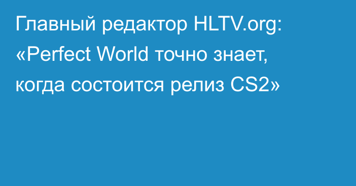 Главный редактор HLTV.org: «Perfect World точно знает, когда состоится релиз CS2»