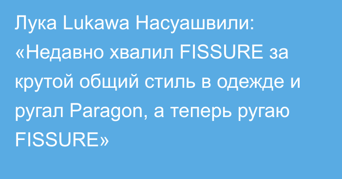 Лука Lukawa Насуашвили: «Недавно хвалил FISSURE за крутой общий стиль в одежде и ругал Paragon, а теперь ругаю FISSURE»