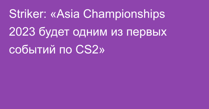 Striker: «Asia Championships 2023 будет одним из первых событий по CS2»