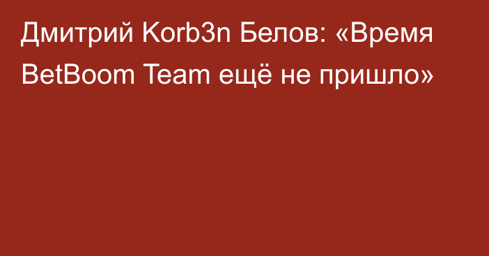 Дмитрий Korb3n Белов: «Время BetBoom Team ещё не пришло»