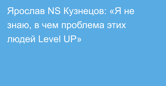 Ярослав NS Кузнецов: «Я не знаю, в чем проблема этих людей Level UP»