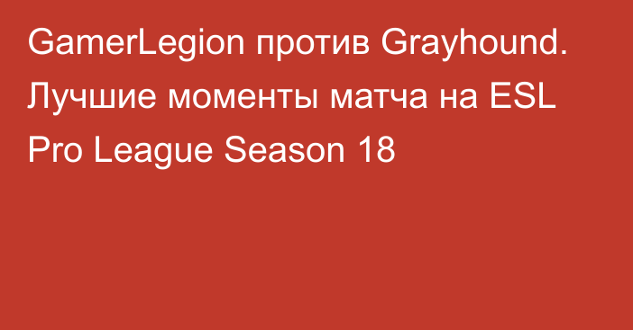 GamerLegion против Grayhound. Лучшие моменты матча на ESL Pro League Season 18