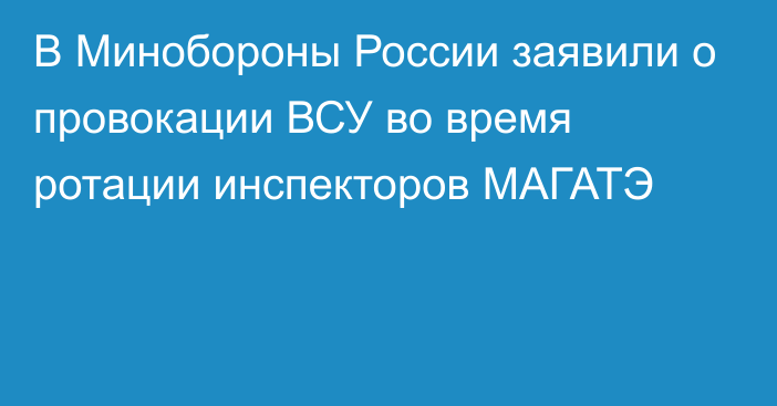 В Минобороны России заявили о провокации ВСУ во время ротации инспекторов МАГАТЭ