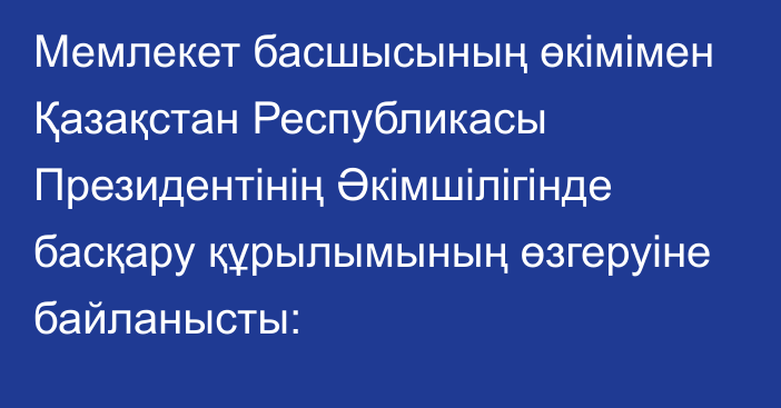 Мемлекет басшысының өкімімен Қазақстан Республикасы Президентінің Әкімшілігінде басқару құрылымының өзгеруіне байланысты: