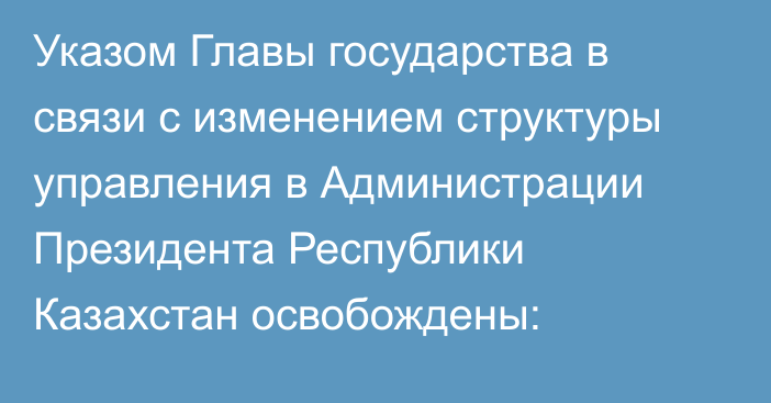 Указом Главы государства в связи с изменением структуры управления в Администрации Президента Республики Казахстан освобождены: