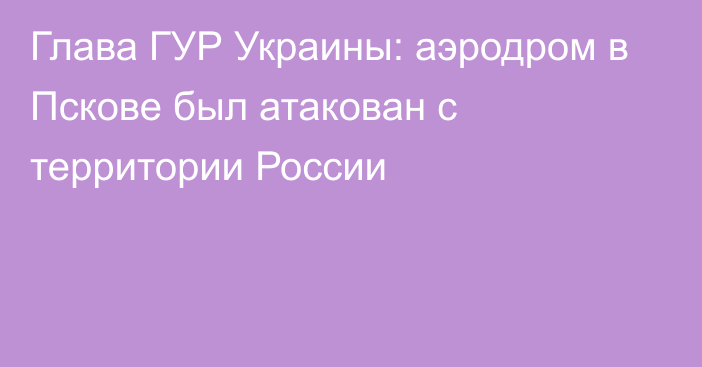 Глава ГУР Украины: аэродром в Пскове был атакован с территории России