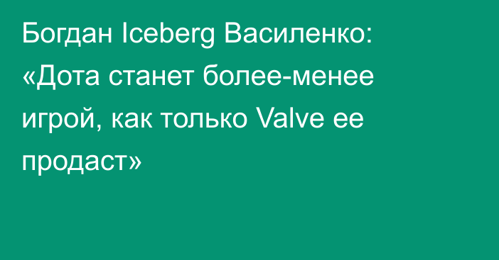Богдан Iceberg Василенко: «Дота станет более-менее игрой, как только Valve ее продаст»