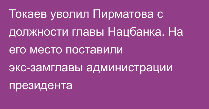 Токаев уволил Пирматова с должности главы Нацбанка. На его место поставили экс-замглавы администрации президента