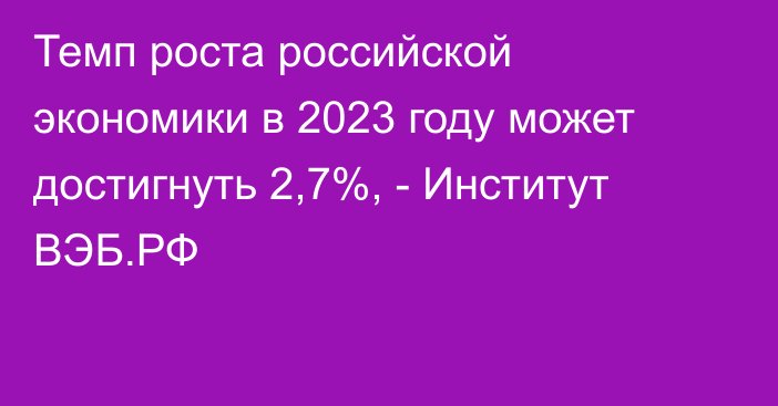 Темп роста российской экономики в 2023 году может достигнуть 2,7%, - Институт ВЭБ.РФ